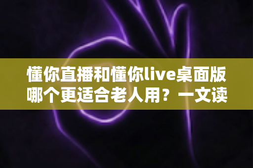 懂你直播和懂你live桌面版哪个更适合老人用？一文读懂老年用户的最佳选择与使用攻略