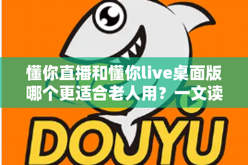懂你直播和懂你live桌面版哪个更适合老人用？一文读懂老年用户的最佳选择与使用攻略