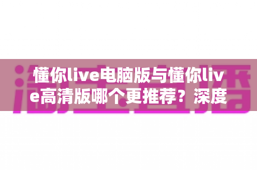 懂你live电脑版与懂你live高清版哪个更推荐?深度对比分析帮你做出最佳选择 懂你live电脑版与懂你live高清版哪个更推荐?深度对比分析帮你做出最佳选择