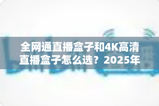 全网通直播盒子和4K高清直播盒子怎么选?2025年最全选购指南帮你轻松避坑 全网通直播盒子和4K高清直播盒子怎么选?2025年最全选购指南帮你轻松避坑