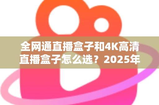 全网通直播盒子和4K高清直播盒子怎么选？2025年最全选购指南帮你轻松避坑