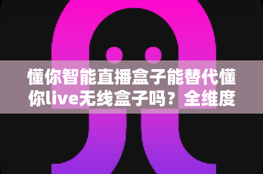 懂你智能直播盒子能替代懂你live无线盒子吗?全维度功能对比与选购决策指南 懂你智能直播盒子能替代懂你live无线盒子吗?全维度功能对比与选购决策指南