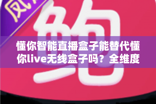 懂你智能直播盒子能替代懂你live无线盒子吗?全维度功能对比与选购决策指南 懂你智能直播盒子能替代懂你live无线盒子吗?全维度功能对比与选购决策指南