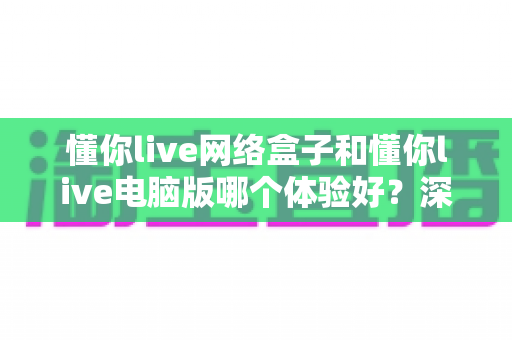 懂你live网络盒子和懂你live电脑版哪个体验好？深度对比帮你找到最适合的观看方式