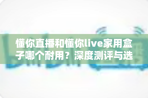懂你直播和懂你live家用盒子哪个耐用？深度测评与选购避坑指南