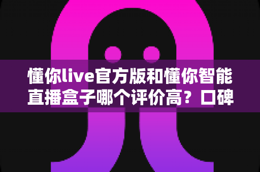 懂你live官方版和懂你智能直播盒子哪个评价高？口碑、功能、性价比全方位对比，帮你选出更适合自己的直播利器