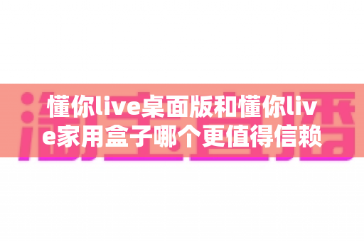 懂你live桌面版和懂你live家用盒子哪个更值得信赖?全方位对比分析与选购指南 懂你live桌面版和懂你live家用盒子哪个更值得信赖?全方位对比分析与选购指南