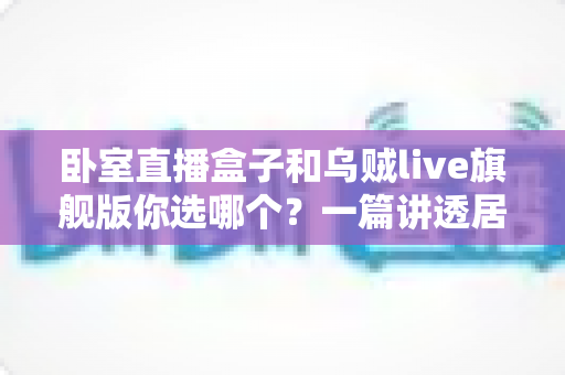 卧室直播盒子和乌贼live旗舰版你选哪个？一篇讲透居家直播设备选购的门道