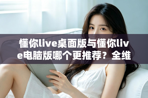 懂你live桌面版与懂你live电脑版哪个更推荐?全维度对比分析与实用选择指南 懂你live桌面版与懂你live电脑版哪个更推荐?全维度对比分析与实用选择指南