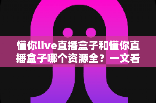 懂你live直播盒子和懂你直播盒子哪个资源全？一文看懂两款平台的核心差异