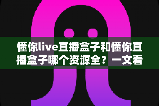 懂你live直播盒子和懂你直播盒子哪个资源全？一文看懂两款平台的核心差异