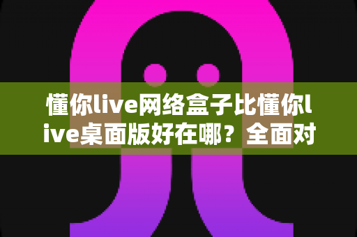 懂你live网络盒子比懂你live桌面版好在哪？全面对比解析帮你选出最适合的使用方案