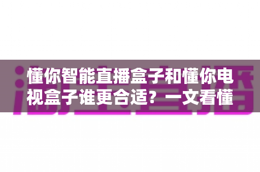 懂你智能直播盒子和懂你电视盒子谁更合适?一文看懂两大差异,帮你选对不花冤枉钱 懂你智能直播盒子和懂你电视盒子谁更合适?一文看懂两大差异,帮你选对不花冤枉钱