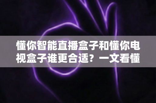 懂你智能直播盒子和懂你电视盒子谁更合适?一文看懂两大差异,帮你选对不花冤枉钱 懂你智能直播盒子和懂你电视盒子谁更合适?一文看懂两大差异,帮你选对不花冤枉钱