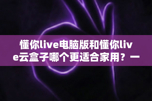 懂你live电脑版和懂你live云盒子哪个更适合家用?一文看懂两者差异,帮你选出最省心的家庭观影方案 懂你live电脑版和懂你live云盒子哪个更适合家用?一文看懂两者差异,帮你选出最省心的家庭观影方案