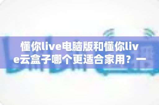 懂你live电脑版和懂你live云盒子哪个更适合家用?一文看懂两者差异,帮你选出最省心的家庭观影方案 懂你live电脑版和懂你live云盒子哪个更适合家用?一文看懂两者差异,帮你选出最省心的家庭观影方案