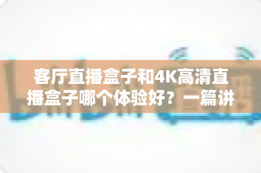 客厅直播盒子和4K高清直播盒子哪个体验好？一篇讲透选购门道的实用指南