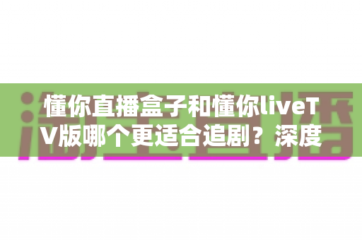 懂你直播盒子和懂你liveTV版哪个更适合追剧？深度对比评测，帮你找到最合适的追剧神器