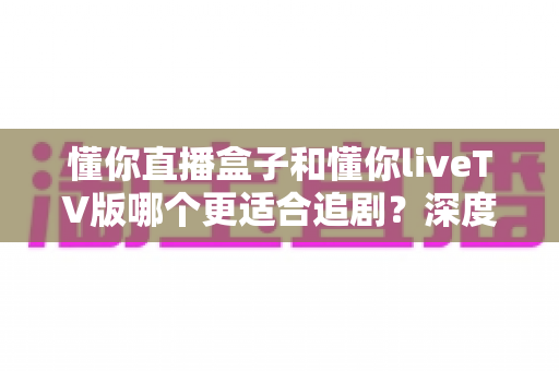 懂你直播盒子和懂你liveTV版哪个更适合追剧？深度对比评测，帮你找到最合适的追剧神器