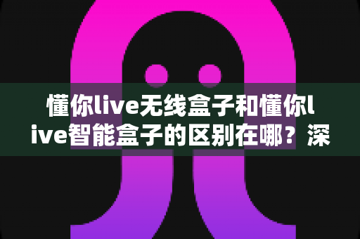 懂你live无线盒子和懂你live智能盒子的区别在哪?深度对比解析与选购指南 懂你live无线盒子和懂你live智能盒子的区别在哪?深度对比解析与选购指南