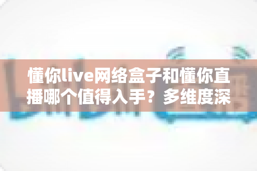 懂你live网络盒子和懂你直播哪个值得入手？多维度深度对比与选购全指南