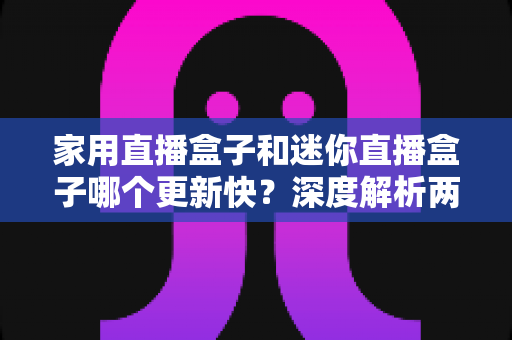 家用直播盒子和迷你直播盒子哪个更新快?深度解析两者差异与选购指南 家用直播盒子和迷你直播盒子哪个更新快?深度解析两者差异与选购指南