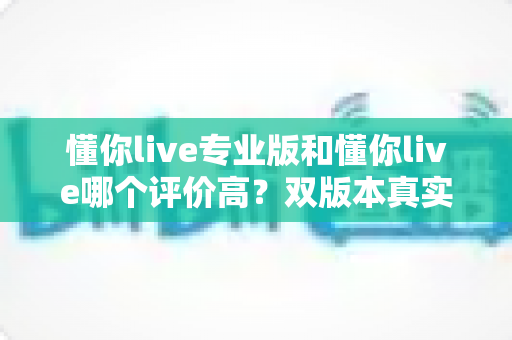懂你live专业版和懂你live哪个评价高?双版本真实口碑对比与选购指南全解析 懂你live专业版和懂你live哪个评价高?双版本真实口碑对比与选购指南全解析