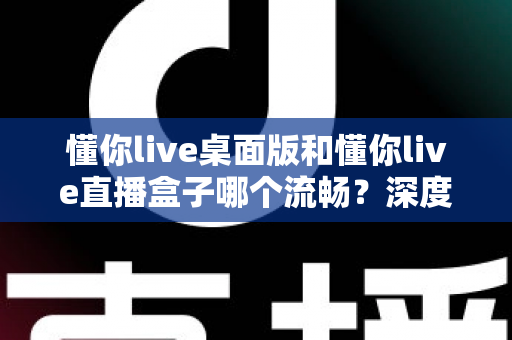 懂你live桌面版和懂你live直播盒子哪个流畅？深度实测对比帮你选出最佳观看方案