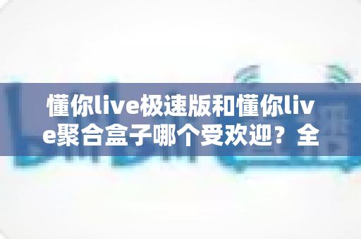 懂你live极速版和懂你live聚合盒子哪个受欢迎？全面对比分析与选购指南