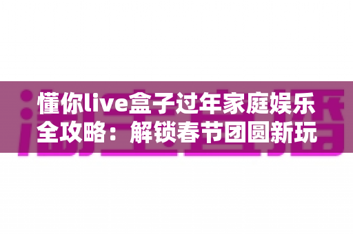 懂你live盒子过年家庭娱乐全攻略：解锁春节团圆新玩法，让年味儿更浓
