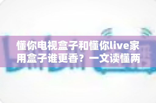 懂你电视盒子和懂你live家用盒子谁更香？一文读懂两款家用盒子的真实差距