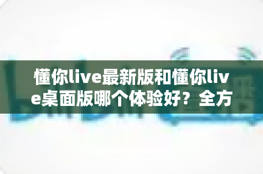 懂你live最新版和懂你live桌面版哪个体验好？全方位深度对比帮你找到最适合的观看方式