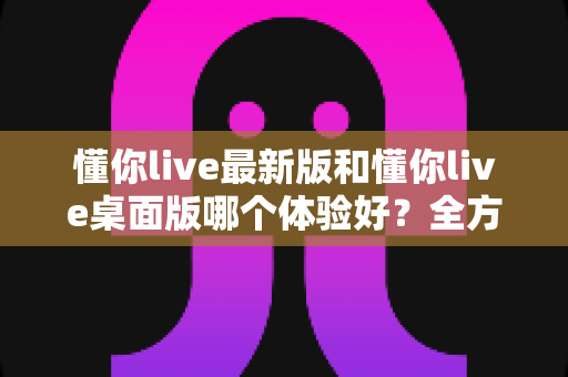 懂你live最新版和懂你live桌面版哪个体验好？全方位深度对比帮你找到最适合的观看方式