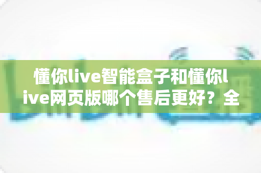 懂你live智能盒子和懂你live网页版哪个售后更好？全方位售后对比解析，帮你选对更适合的产品
