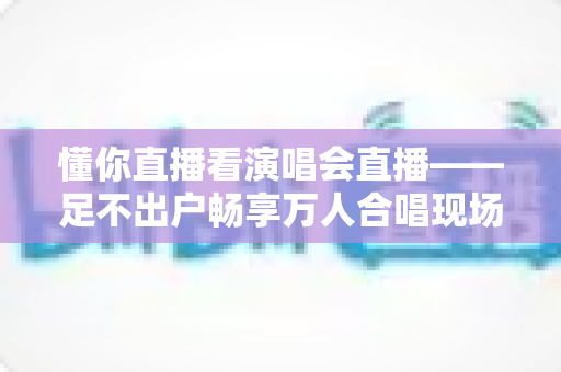 懂你直播看演唱会直播——足不出户畅享万人合唱现场的终极观演指南