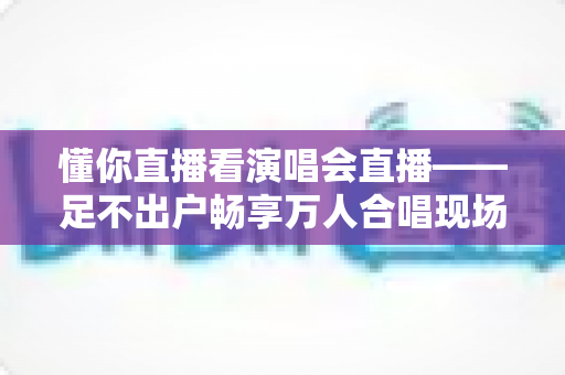 懂你直播看演唱会直播——足不出户畅享万人合唱现场的终极观演指南