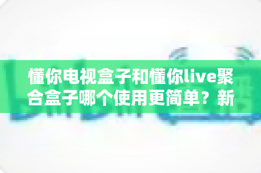 懂你电视盒子和懂你live聚合盒子哪个使用更简单？新手友好度全面对比与选购指南