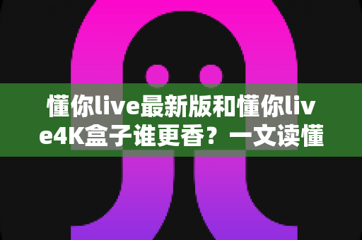 懂你live最新版和懂你live4K盒子谁更香？一文读懂软件与硬件方案的真实差距