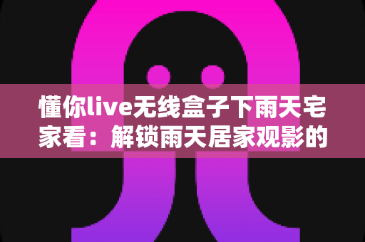 懂你live无线盒子下雨天宅家看：解锁雨天居家观影的极致幸福体验