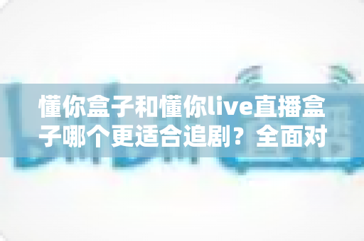 懂你盒子和懂你live直播盒子哪个更适合追剧？全面对比解析帮你选对家用追剧利器