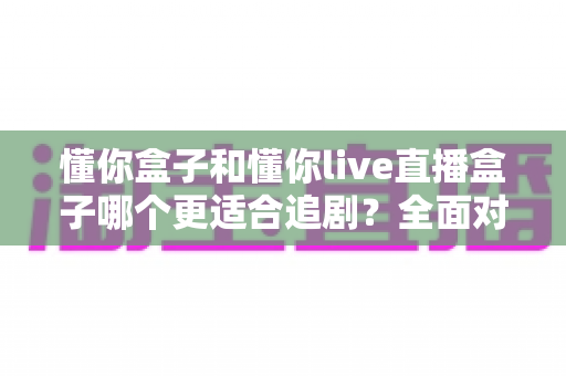 懂你盒子和懂你live直播盒子哪个更适合追剧？全面对比解析帮你选对家用追剧利器