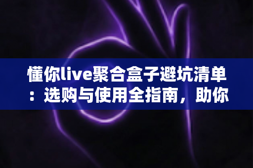 懂你live聚合盒子避坑清单：选购与使用全指南，助你远离消费陷阱