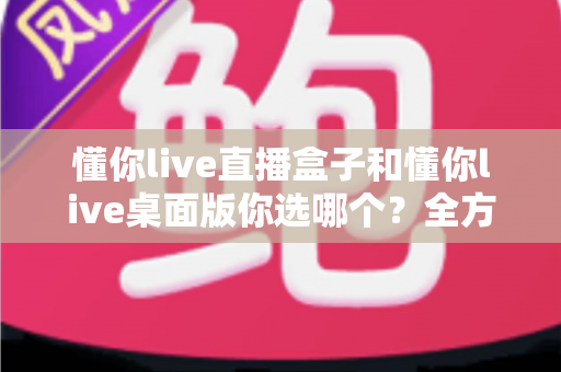 懂你live直播盒子和懂你live桌面版你选哪个？全方位深度对比，助你找到最适合的直播观看方案