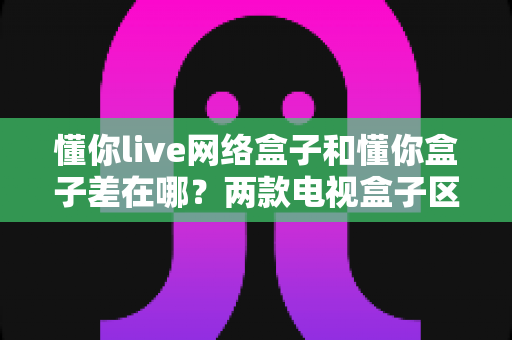 懂你live网络盒子和懂你盒子差在哪?两款电视盒子区别全解析与选购指南 懂你live网络盒子和懂你盒子差在哪?两款电视盒子区别全解析与选购指南