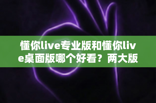 懂你live专业版和懂你live桌面版哪个好看？两大版本深度对比评测与选择指南