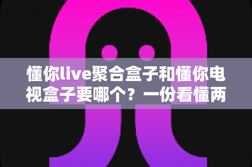 懂你live聚合盒子和懂你电视盒子要哪个?一份看懂两者区别的实用选购指南 懂你live聚合盒子和懂你电视盒子要哪个?一份看懂两者区别的实用选购指南