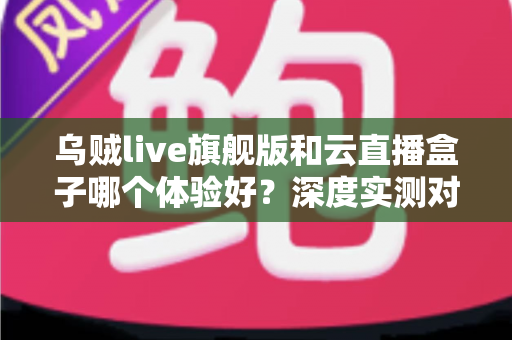 乌贼live旗舰版和云直播盒子哪个体验好？深度实测对比帮你选对直播方案