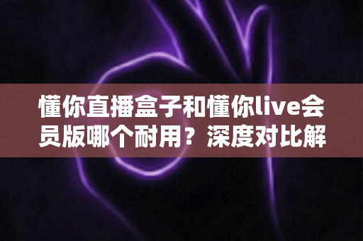 懂你直播盒子和懂你live会员版哪个耐用?深度对比解析,帮你选对不花冤枉钱 懂你直播盒子和懂你live会员版哪个耐用?深度对比解析,帮你选对不花冤枉钱