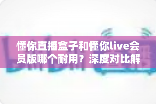 懂你直播盒子和懂你live会员版哪个耐用?深度对比解析,帮你选对不花冤枉钱 懂你直播盒子和懂你live会员版哪个耐用?深度对比解析,帮你选对不花冤枉钱