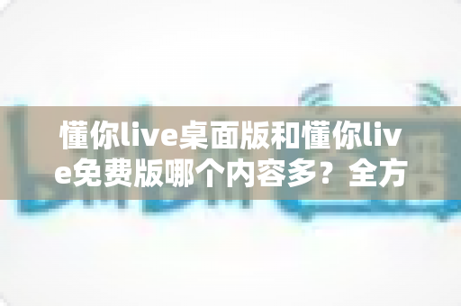 懂你live桌面版和懂你live免费版哪个内容多？全方位对比评测与选择指南